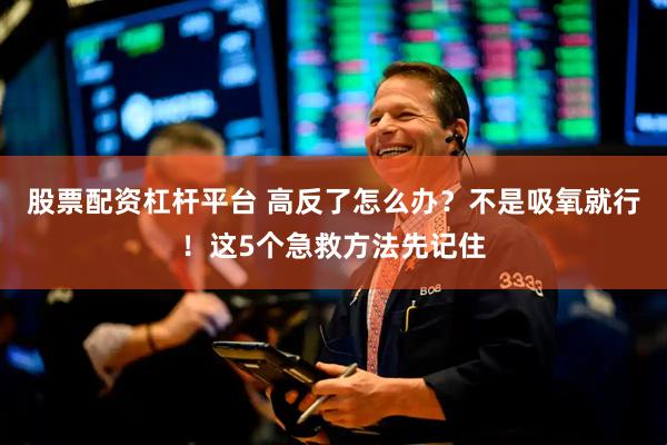 股票配资杠杆平台 高反了怎么办？不是吸氧就行！这5个急救方法先记住