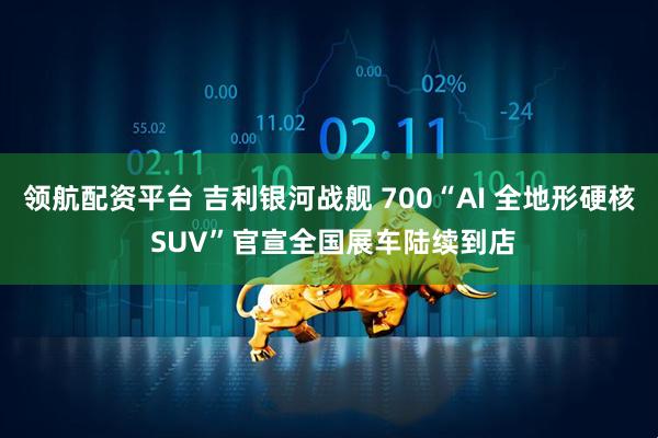 领航配资平台 吉利银河战舰 700“AI 全地形硬核 SUV”官宣全国展车陆续到店