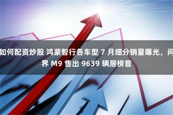如何配资炒股 鸿蒙智行各车型 7 月细分销量曝光，问界 M9 售出 9639 辆居榜首