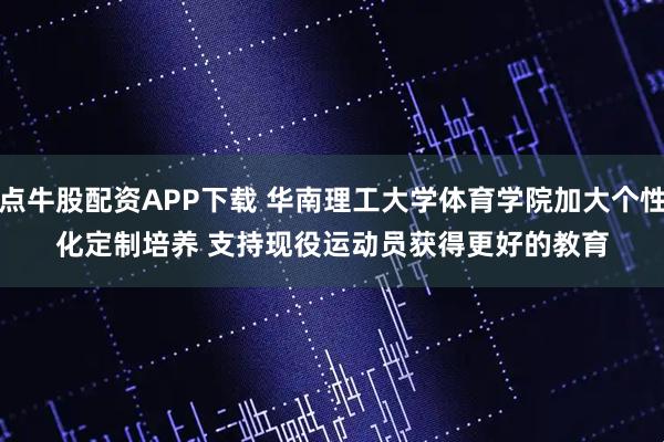 点牛股配资APP下载 华南理工大学体育学院加大个性化定制培养 支持现役运动员获得更好的教育