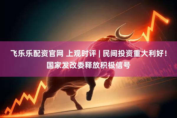 飞乐乐配资官网 上观时评 | 民间投资重大利好！国家发改委释放积极信号