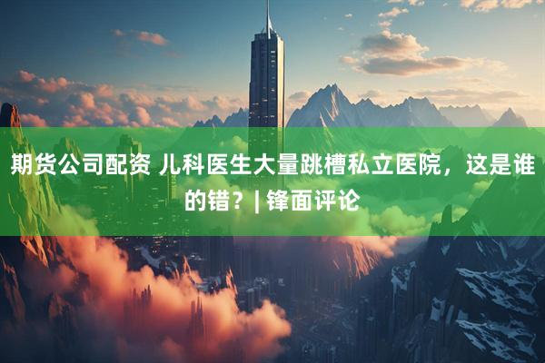 期货公司配资 儿科医生大量跳槽私立医院，这是谁的错？| 锋面评论